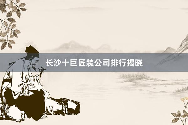 长沙十巨匠装公司排行揭晓