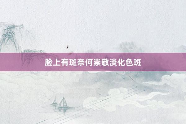 脸上有斑奈何崇敬淡化色斑
